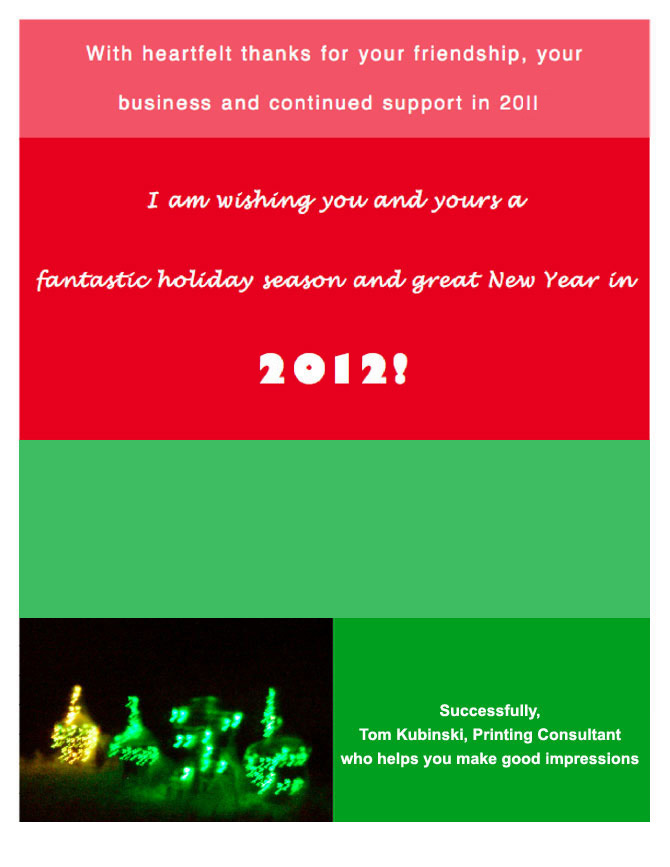 With heartfelt thanks for your friendship, your business and continued support in 2010 I am wishing you and yours a fantastic holiday season and a great New Year in 2011!  Successfully, Tom Kubinski, Printing Consultant